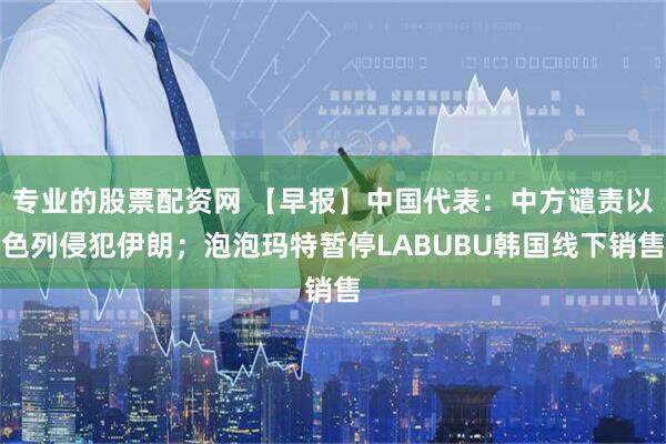 专业的股票配资网 【早报】中国代表：中方谴责以色列侵犯伊朗；泡泡玛特暂停LABUBU韩国线下销售