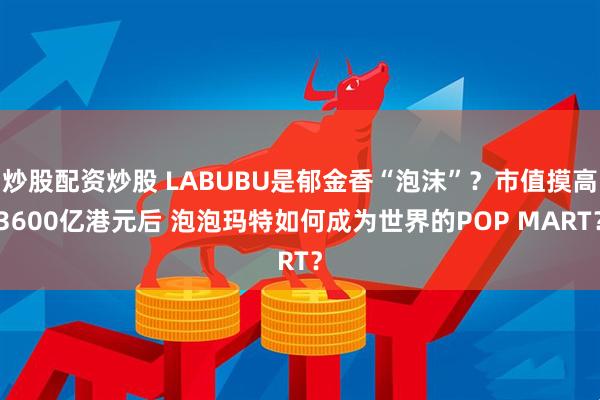 炒股配资炒股 LABUBU是郁金香“泡沫”？市值摸高3600亿港元后 泡泡玛特如何成为世界的POP MART？
