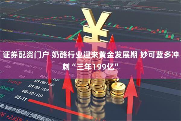 证券配资门户 奶酪行业迎来黄金发展期 妙可蓝多冲刺“三年199亿”