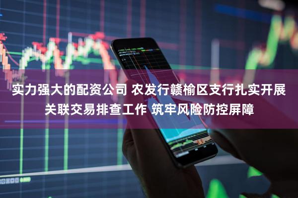 实力强大的配资公司 农发行赣榆区支行扎实开展关联交易排查工作 筑牢风险防控屏障