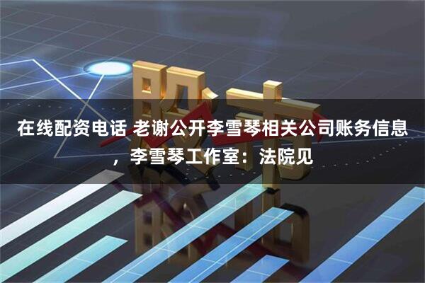 在线配资电话 老谢公开李雪琴相关公司账务信息，李雪琴工作室：法院见