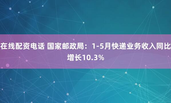 在线配资电话 国家邮政局：1-5月快递业务收入同比增长10.3%