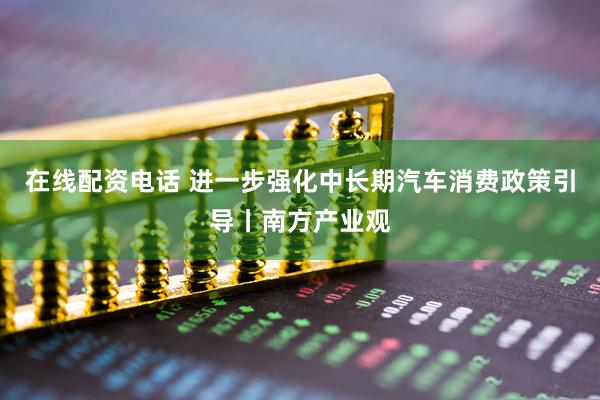 在线配资电话 进一步强化中长期汽车消费政策引导丨南方产业观