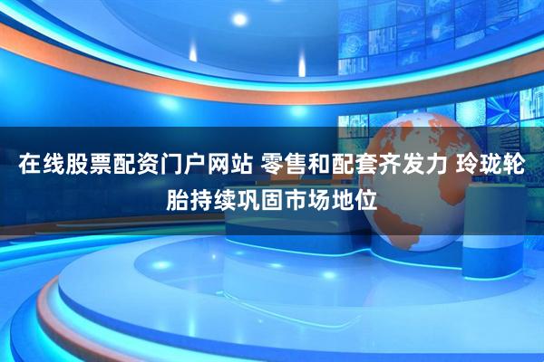 在线股票配资门户网站 零售和配套齐发力 玲珑轮胎持续巩固市场地位