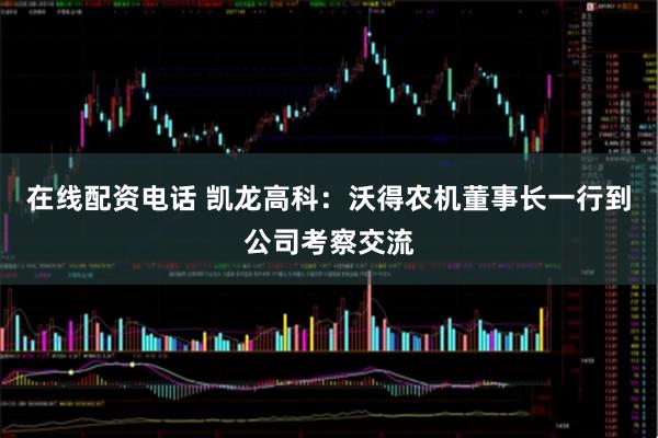 在线配资电话 凯龙高科：沃得农机董事长一行到公司考察交流