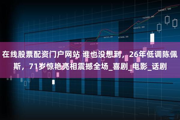 在线股票配资门户网站 谁也没想到，26年低调陈佩斯，71岁惊艳亮相震撼全场_喜剧_电影_话剧