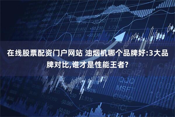 在线股票配资门户网站 油烟机哪个品牌好:3大品牌对比,谁才是性能王者?