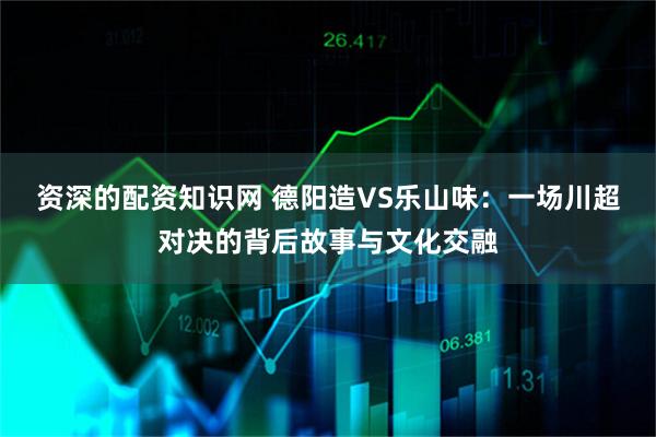 资深的配资知识网 德阳造VS乐山味：一场川超对决的背后故事与文化交融