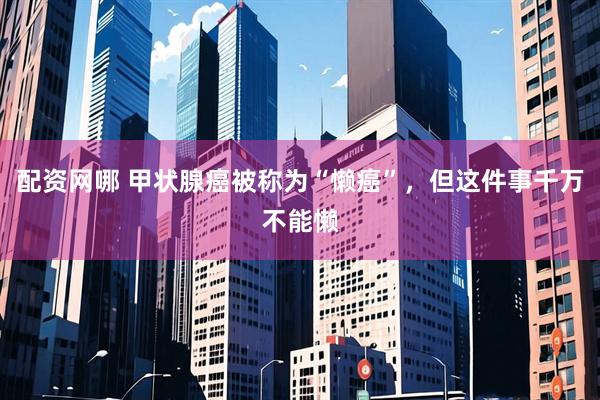 配资网哪 甲状腺癌被称为“懒癌”，但这件事千万不能懒