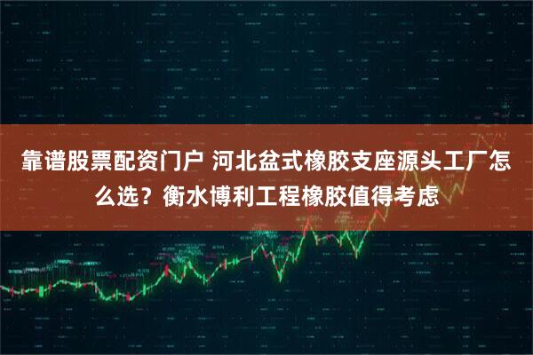靠谱股票配资门户 河北盆式橡胶支座源头工厂怎么选？衡水博利工程橡胶值得考虑