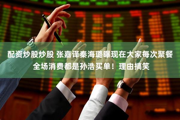 配资炒股炒股 张嘉译秦海璐曝现在大家每次聚餐 全场消费都是孙浩买单！理由搞笑