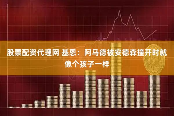 股票配资代理网 基恩：阿马德被安德森撞开时就像个孩子一样
