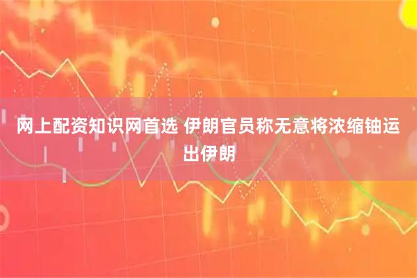 网上配资知识网首选 伊朗官员称无意将浓缩铀运出伊朗